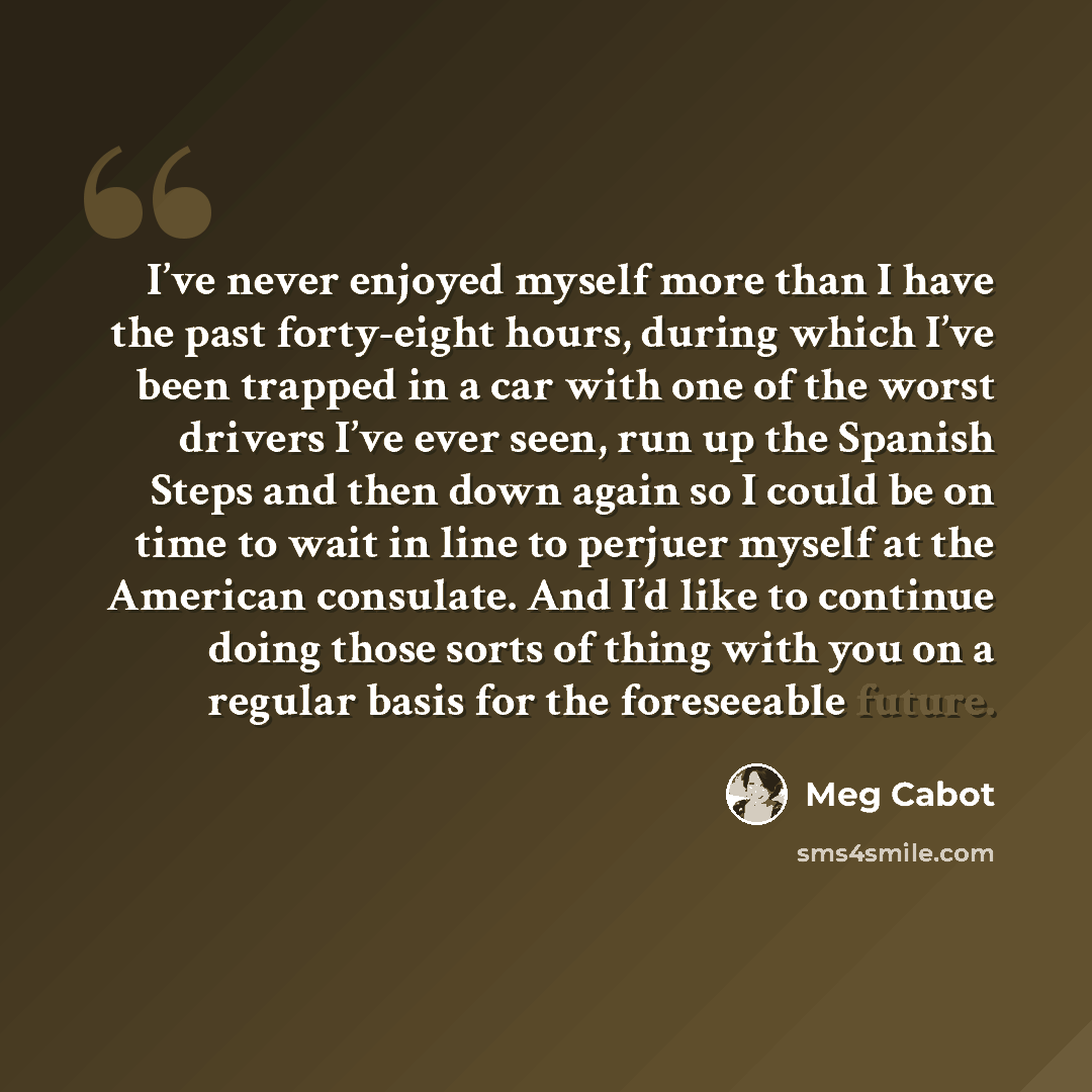 “I’ve never enjoyed myself more than I have the past forty-eight hours, during which I’ve been trapped in a car with one of the worst drivers I’ve ever seen, run up the Spanish Steps and then down again so I could be on time to wait in line to perjuer myself at the American consulate. And I’d like…” quote by Meg Cabot