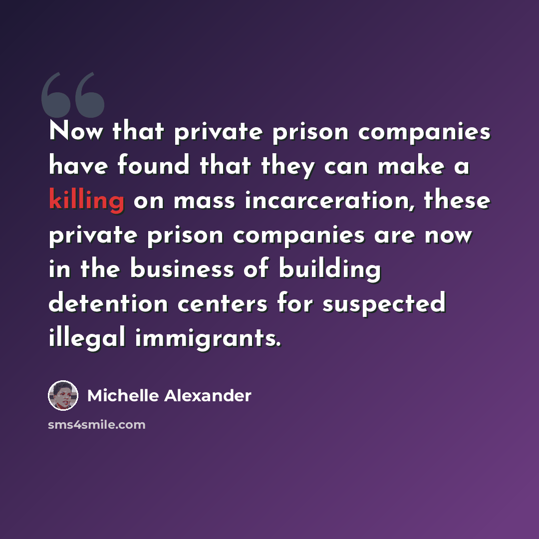 “Now that private prison companies have found that they can make a killing on mass incarceration, these private prison companies are now in the business of building detention centers for suspected illegal immigrants.” quote by Michelle Alexander