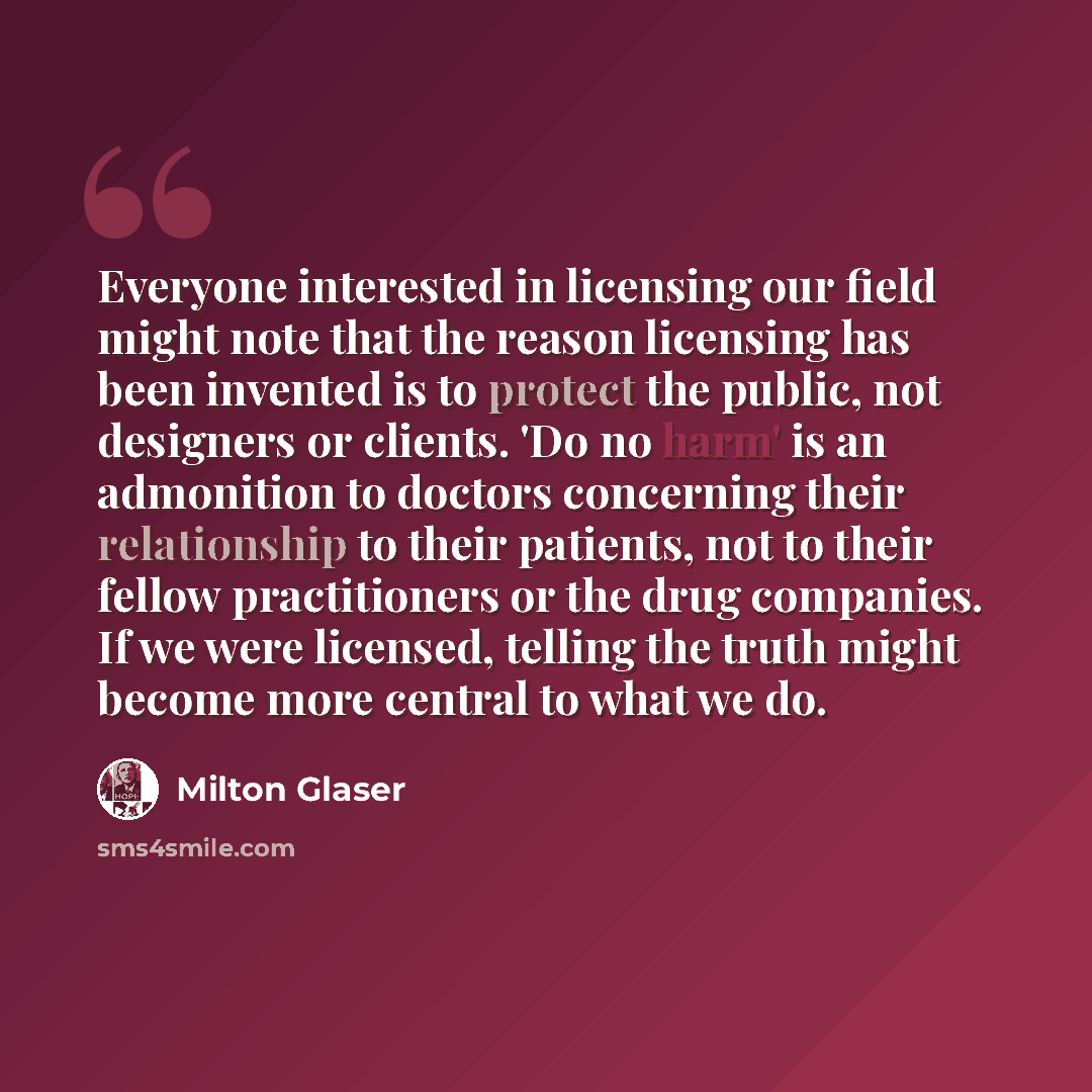 “Everyone interested in licensing our field might note that the reason licensing has been invented is to protect the public, not designers or clients. 'Do no harm' is an admonition to doctors concerning their relationship to their patients, not to their fellow practitioners or the drug companies…” quote by Milton Glaser