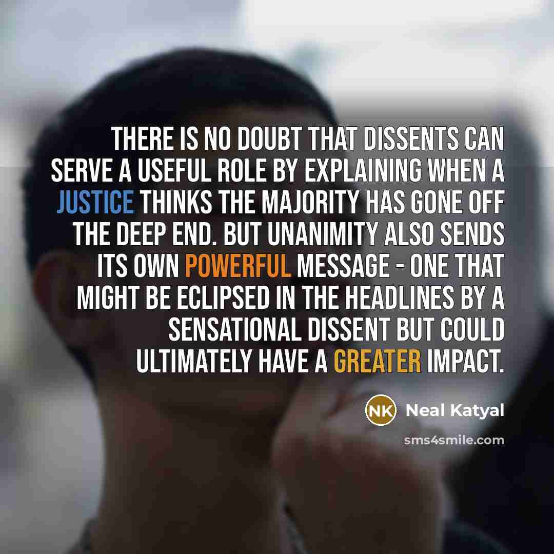 “There is no doubt that dissents can serve a useful role by explaining when a justice thinks the majority has gone off the deep end. But unanimity also sends its own powerful message - one that might be eclipsed in the headlines by a sensational dissent but could ultimately have a greater impact.” quote by Neal Katyal