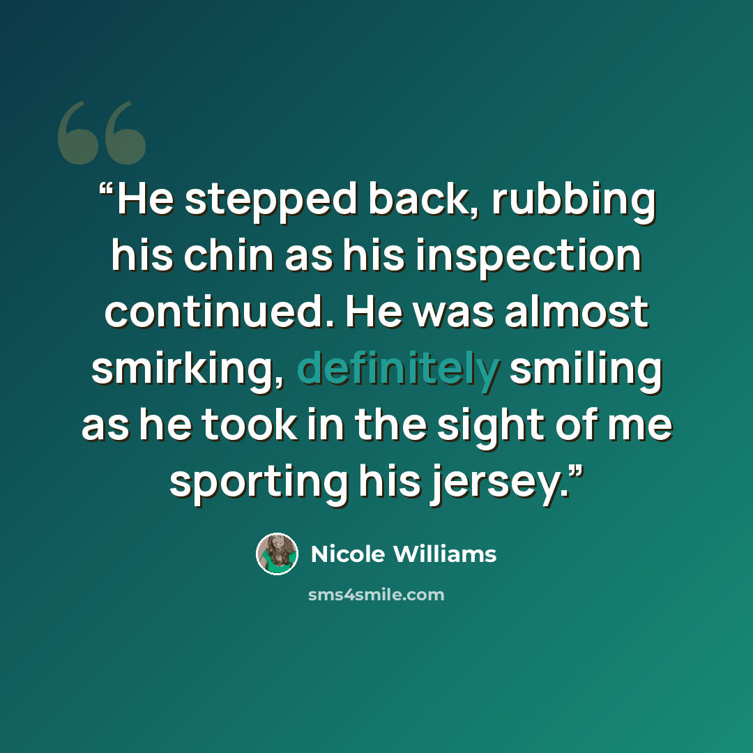 “He stepped back, rubbing his chin as his inspection continued. He was almost smirking, definitely smiling as he took in the sight of me sporting his jersey.” quote by Nicole Williams