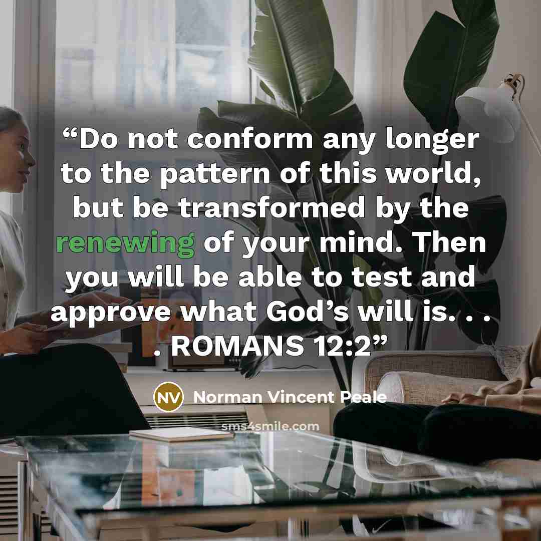 “Do not conform any longer to the pattern of this world, but be transformed by the renewing of your mind. Then you will be able to test and approve what God’s will is. . . . ROMANS 12:2” quote by Norman Vincent Peale