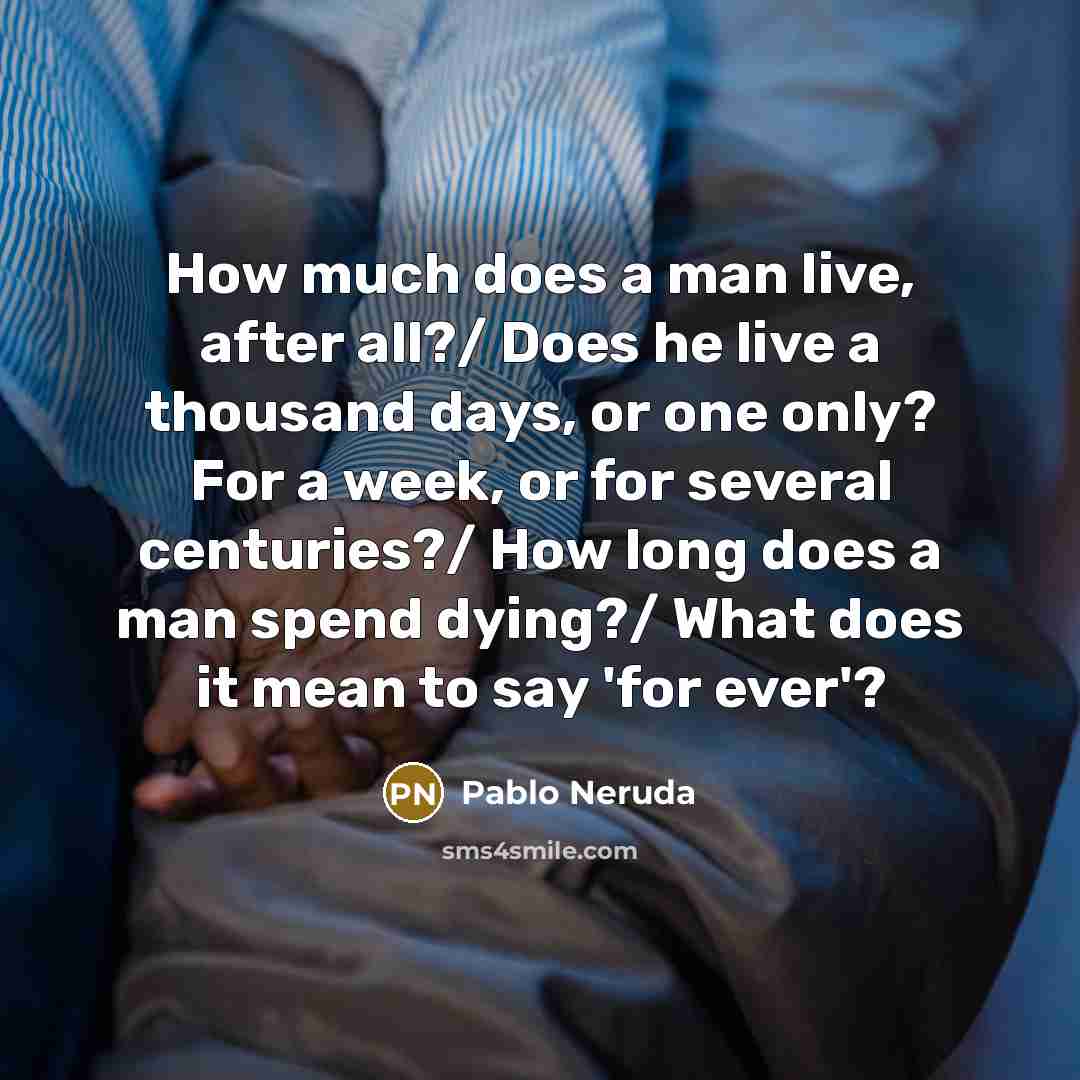 “How much does a man live, after all?/ Does he live a thousand days, or one only? For a week, or for several centuries?/ How long does a man spend dying?/ What does it mean to say 'for ever'?” quote by Pablo Neruda