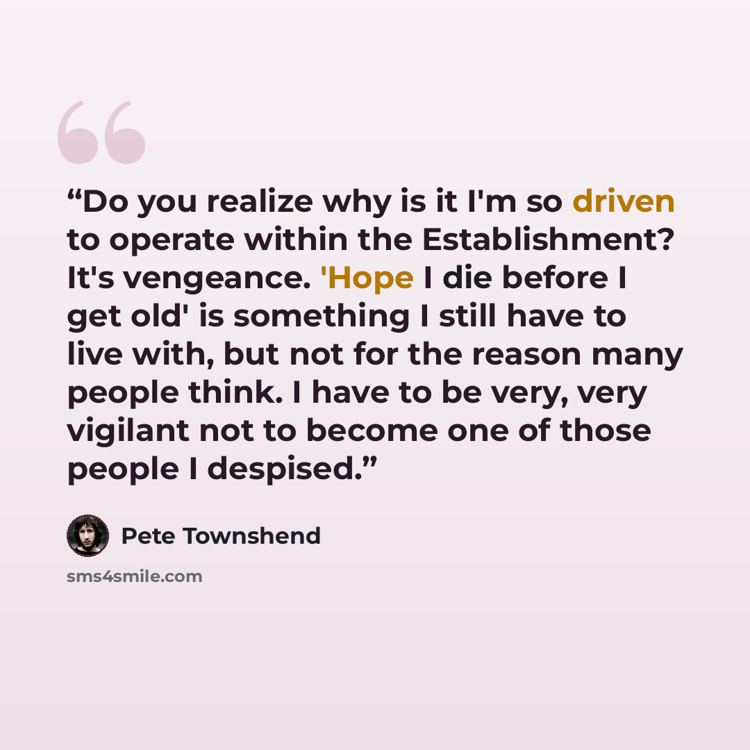 “Do you realize why is it I'm so driven to operate within the Establishment? It's vengeance. 'Hope I die before I get old' is something I still have to live with, but not for the reason many people think. I have to be very, very vigilant not to become one of those people I despised.” quote by Pete Townshend