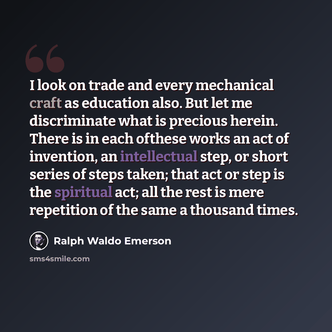 “I look on trade and every mechanical craft as education also. But let me discriminate what is precious herein. There is in each ofthese works an act of invention, an intellectual step, or short series of steps taken; that act or step is the spiritual act; all the rest is mere repetition of the…” quote by Ralph Waldo Emerson