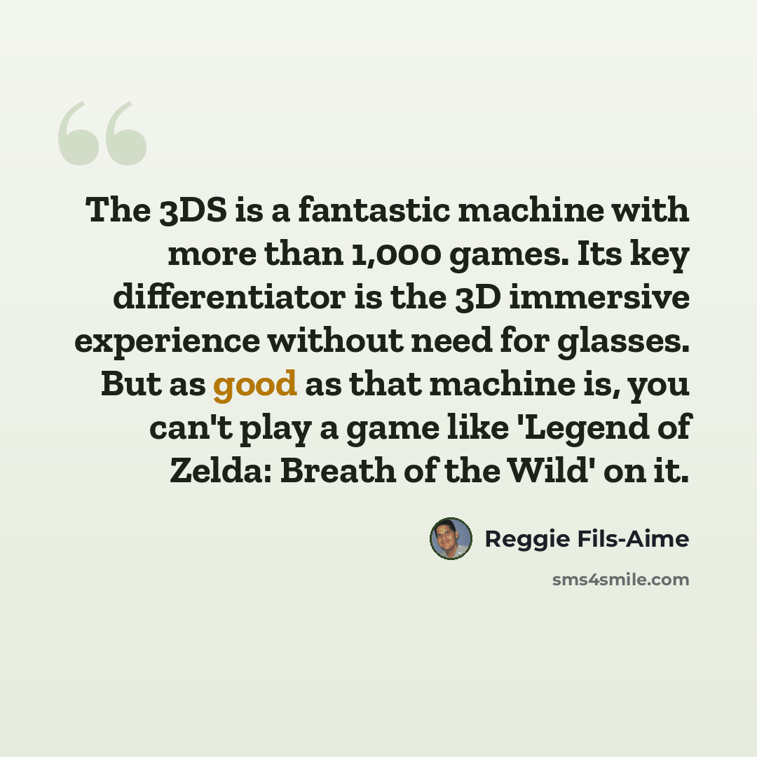 “The 3DS is a fantastic machine with more than 1,000 games. Its key differentiator is the 3D immersive experience without need for glasses. But as good as that machine is, you can't play a game like 'Legend of Zelda: Breath of the Wild' on it.” quote by Reggie Fils-Aime