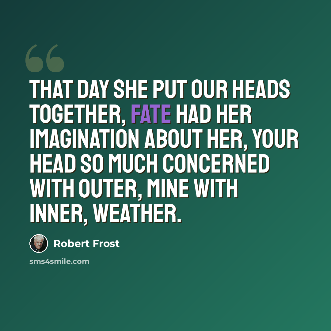 “That day she put our heads together, Fate had her imagination about her, Your head so much concerned with outer, Mine with inner, weather.” quote by Robert Frost