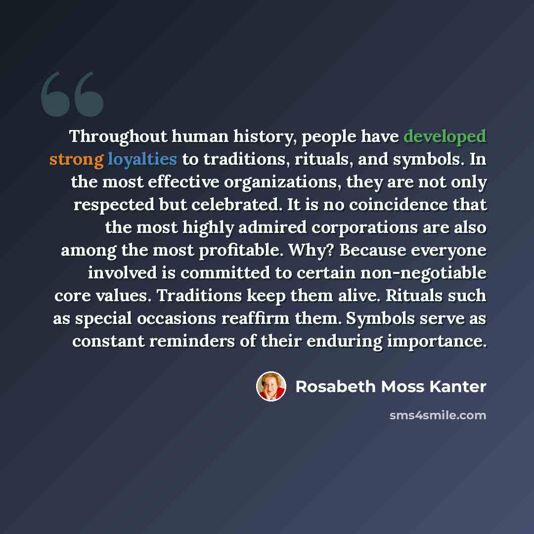 “Throughout human history, people have developed strong loyalties to traditions, rituals, and symbols. In the most effective organizations, they are not only respected but celebrated. It is no coincidence that the most highly admired corporations are also among the most profitable. Why? Because…” quote by Rosabeth Moss Kanter