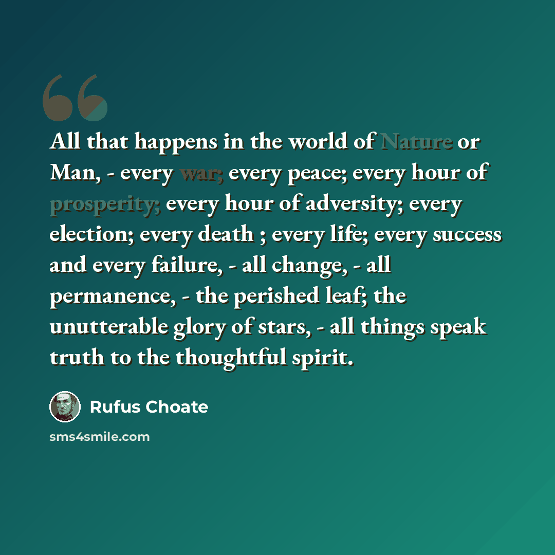“All that happens in the world of Nature or Man, - every war; every peace; every hour of prosperity; every hour of adversity; every election; every death ; every life; every success and every failure, - all change, - all permanence, - the perished leaf; the unutterable glory of stars, - all things…” quote by Rufus Choate