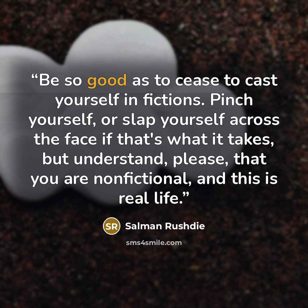 “Be so good as to cease to cast yourself in fictions. Pinch yourself, or slap yourself across the face if that's what it takes, but understand, please, that you are nonfictional, and this is real life.” quote by Salman Rushdie