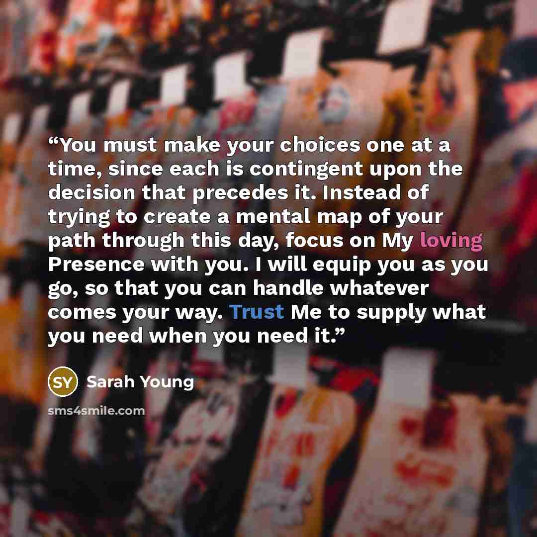 “You must make your choices one at a time, since each is contingent upon the decision that precedes it. Instead of trying to create a mental map of your path through this day, focus on My loving Presence with you. I will equip you as you go, so that you can handle whatever comes your way. Trust Me…” quote by Sarah Young