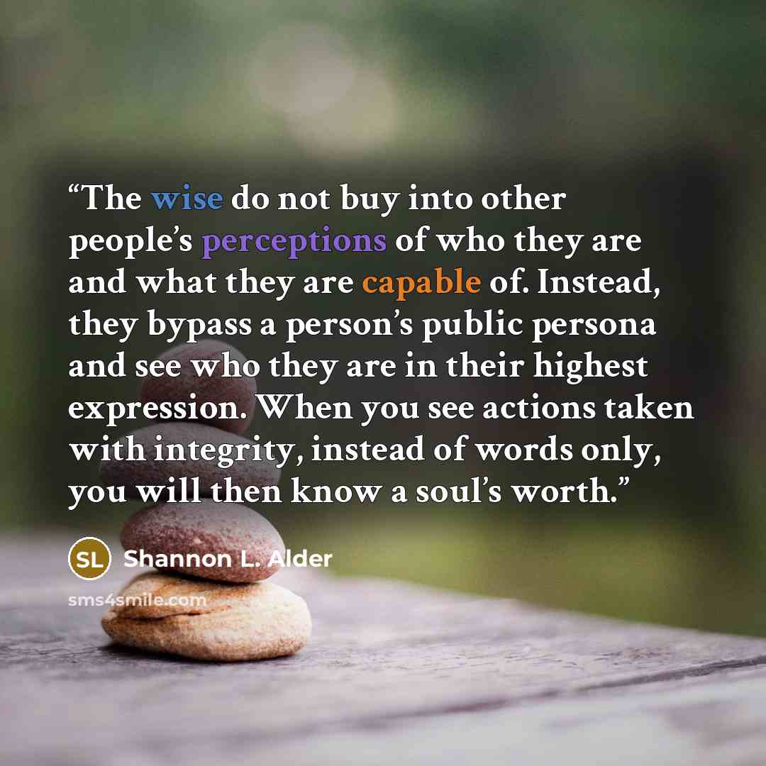 “The wise do not buy into other people’s perceptions of who they are and what they are capable of. Instead, they bypass a person’s public persona and see who they are in their highest expression. When you see actions taken with integrity, instead of words only, you will then know a soul’s worth.” quote by Shannon L. Alder