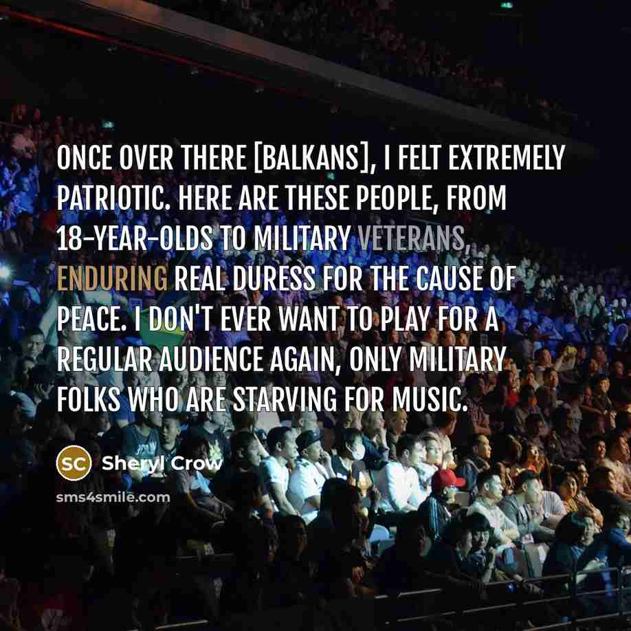 “Once over there [Balkans], I felt extremely patriotic. Here are these people, from 18-year-olds to military veterans, enduring real duress for the cause of peace. I don't ever want to play for a regular audience again, only military folks who are starving for music.” quote by Sheryl Crow