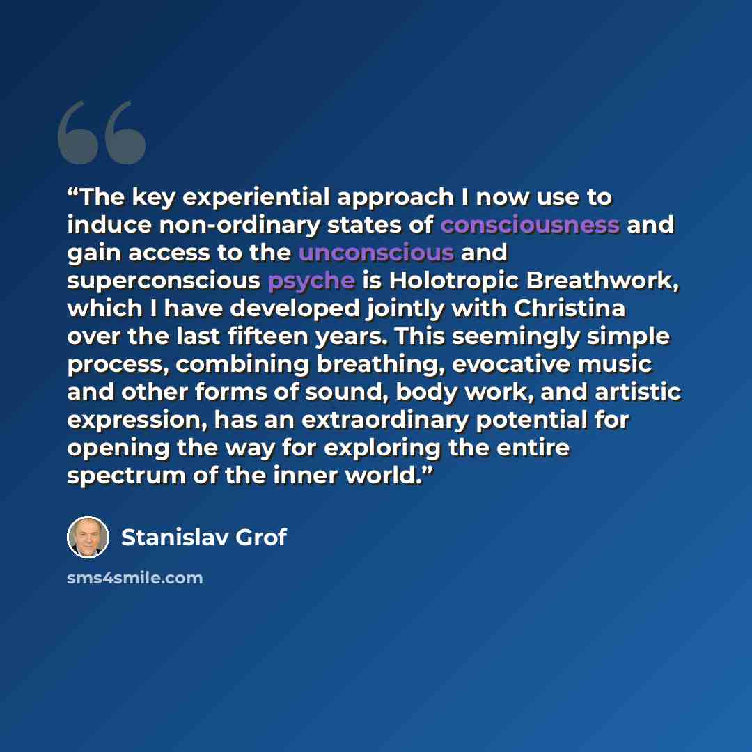 “The key experiential approach I now use to induce non-ordinary states of consciousness and gain access to the unconscious and superconscious psyche is Holotropic Breathwork, which I have developed jointly with Christina over the last fifteen years. This seemingly simple process, combining…” quote by Stanislav Grof