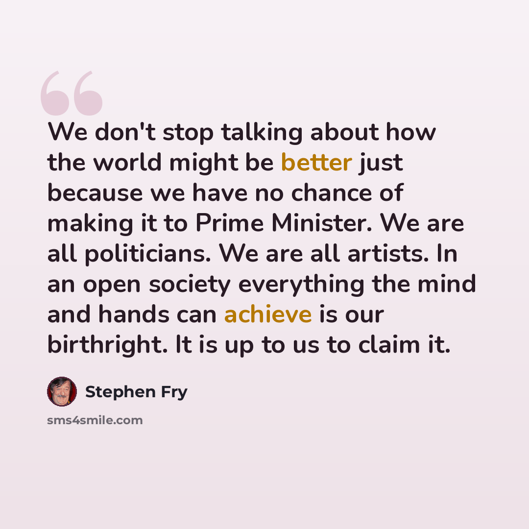 “We don't stop talking about how the world might be better just because we have no chance of making it to Prime Minister. We are all politicians. We are all artists. In an open society everything the mind and hands can achieve is our birthright. It is up to us to claim it.” quote by Stephen Fry