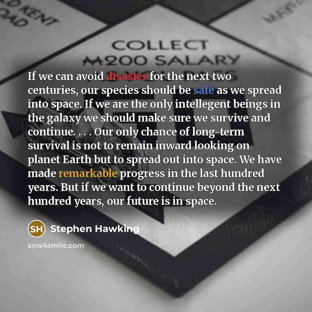 “If we can avoid disaster for the next two centuries, our species should be safe as we spread into space. If we are the only intellegent beings in the galaxy we should make sure we survive and continue. . . . Our only chance of long-term survival is not to remain inward looking on planet Earth but…” quote by Stephen Hawking