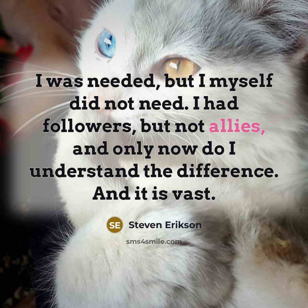 “I was needed, but I myself did not need. I had followers, but not allies, and only now do I understand the difference. And it is vast.” quote by Steven Erikson