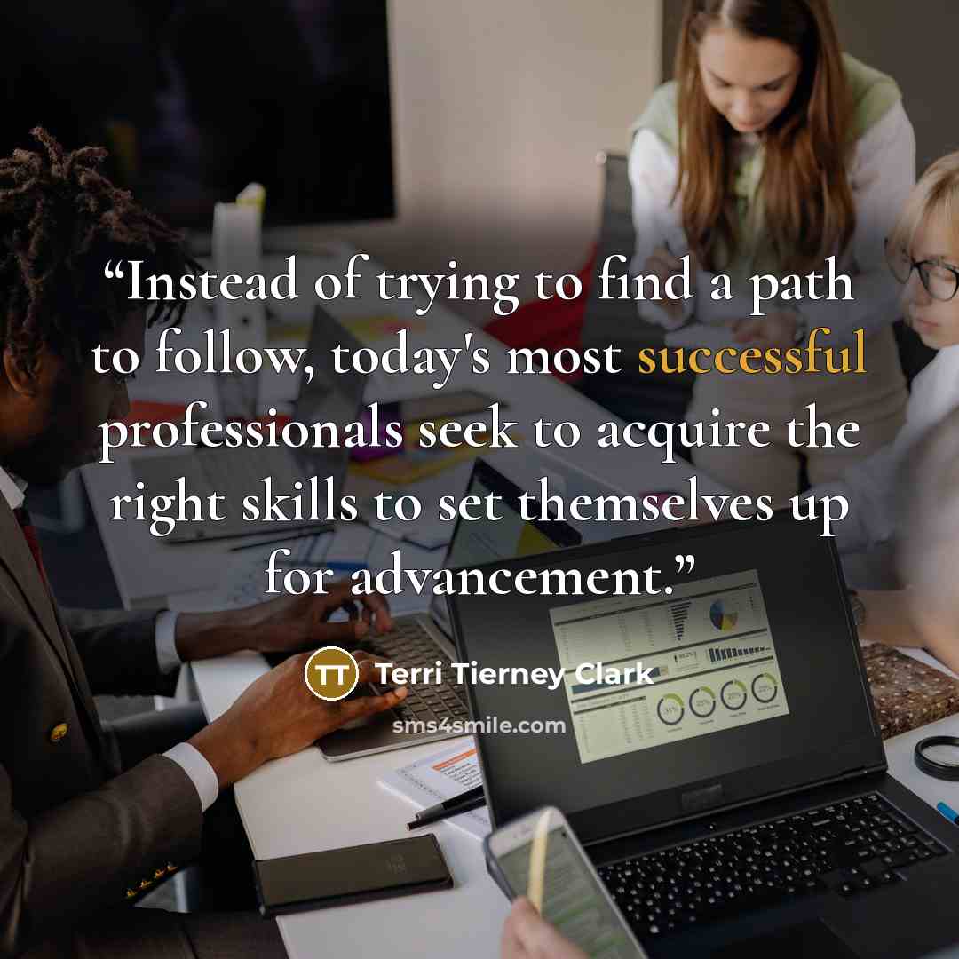 “Instead of trying to find a path to follow, today's most successful professionals seek to acquire the right skills to set themselves up for advancement.” quote by Terri Tierney Clark