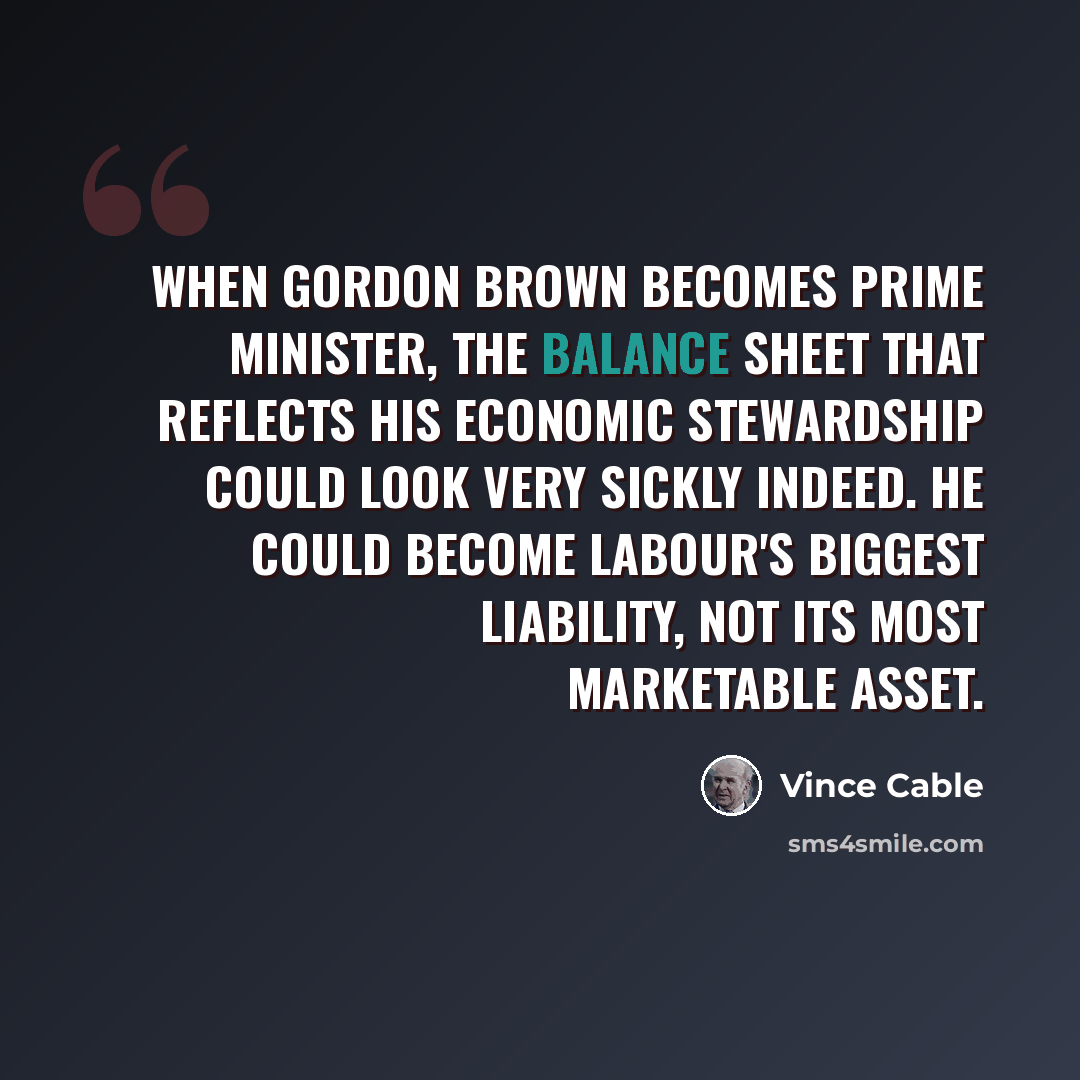 “When Gordon Brown becomes prime minister, the balance sheet that reflects his economic stewardship could look very sickly indeed. He could become Labour's biggest liability, not its most marketable asset.” quote by Vince Cable