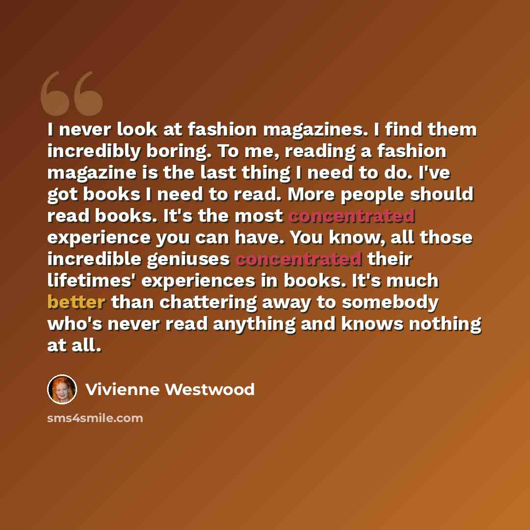 “I never look at fashion magazines. I find them incredibly boring. To me, reading a fashion magazine is the last thing I need to do. I've got books I need to read. More people should read books. It's the most concentrated experience you can have. You know, all those incredible geniuses concentrated…” quote by Vivienne Westwood