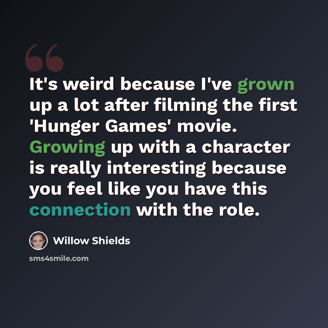 “It's weird because I've grown up a lot after filming the first 'Hunger Games' movie. Growing up with a character is really interesting because you feel like you have this connection with the role.” quote by Willow Shields