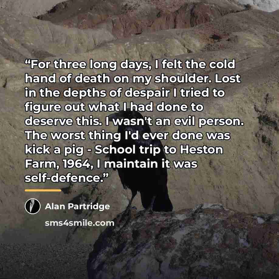 “For three long days, I felt the cold hand of death on my shoulder. Lost in the depths of despair I tried to figure out what I had done to deserve this. I wasn't an evil person. The worst thing I'd ever done was kick a pig - School trip to Heston Farm, 1964, I maintain it was self-defence.” quote by Alan Partridge