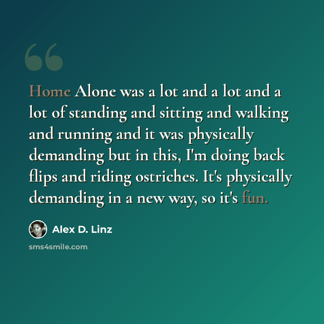 “Home Alone was a lot and a lot and a lot of standing and sitting and walking and running and it was physically demanding but in this, I'm doing back flips and riding ostriches. It's physically demanding in a new way, so it's fun.” quote by Alex D. Linz