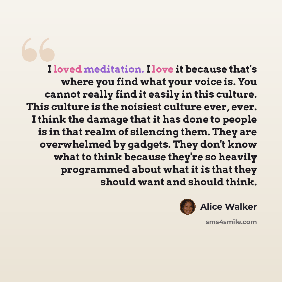 “I loved meditation. I love it because that's where you find what your voice is. You cannot really find it easily in this culture. This culture is the noisiest culture ever, ever. I think the damage that it has done to people is in that realm of silencing them. They are overwhelmed by gadgets. They…” quote by Alice Walker