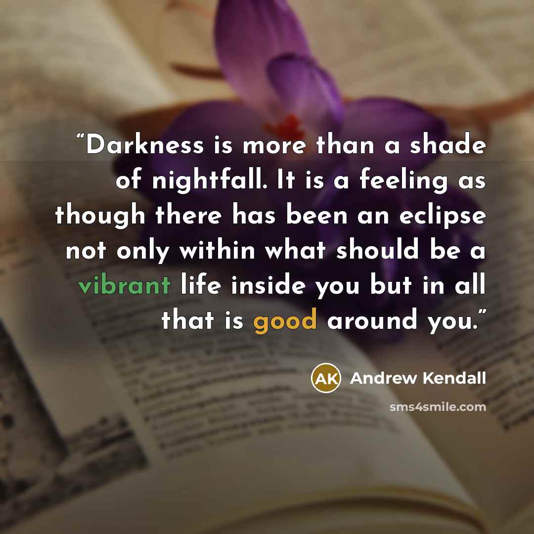 “Darkness is more than a shade of nightfall. It is a feeling as though there has been an eclipse not only within what should be a vibrant life inside you but in all that is good around you.” quote by Andrew Kendall