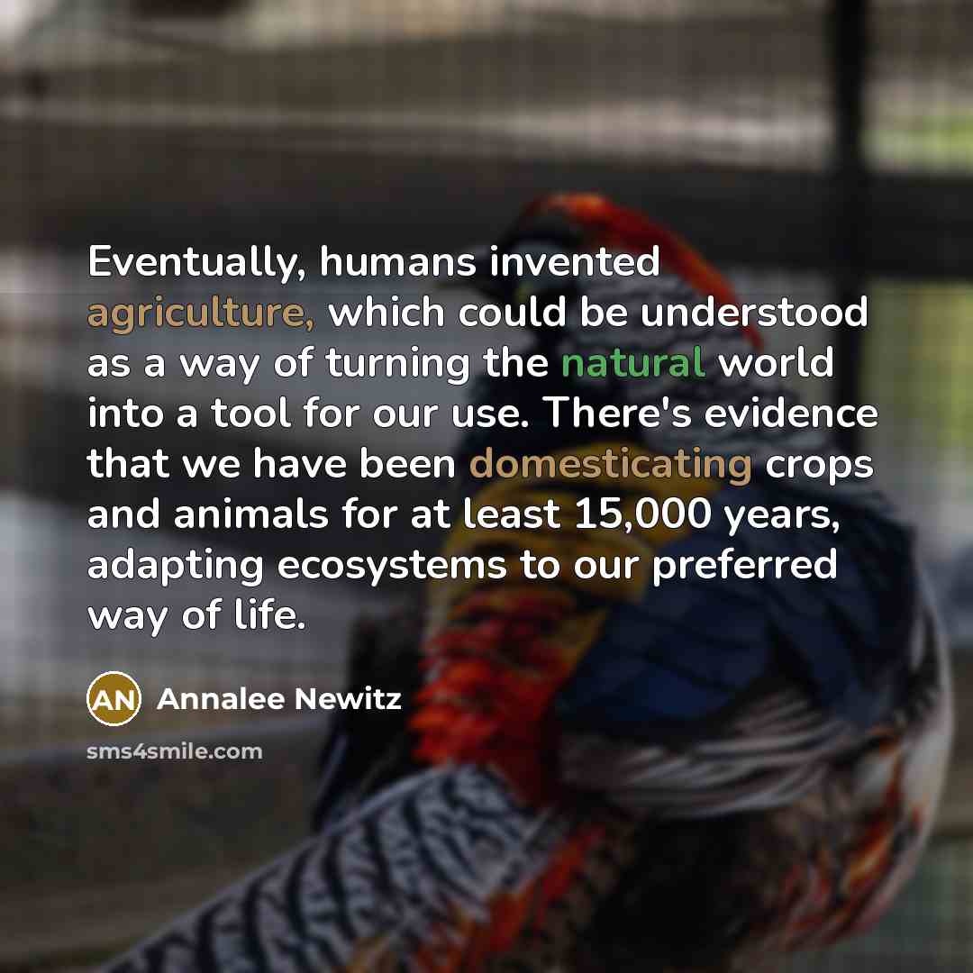 “Eventually, humans invented agriculture, which could be understood as a way of turning the natural world into a tool for our use. There's evidence that we have been domesticating crops and animals for at least 15,000 years, adapting ecosystems to our preferred way of life.” quote by Annalee Newitz