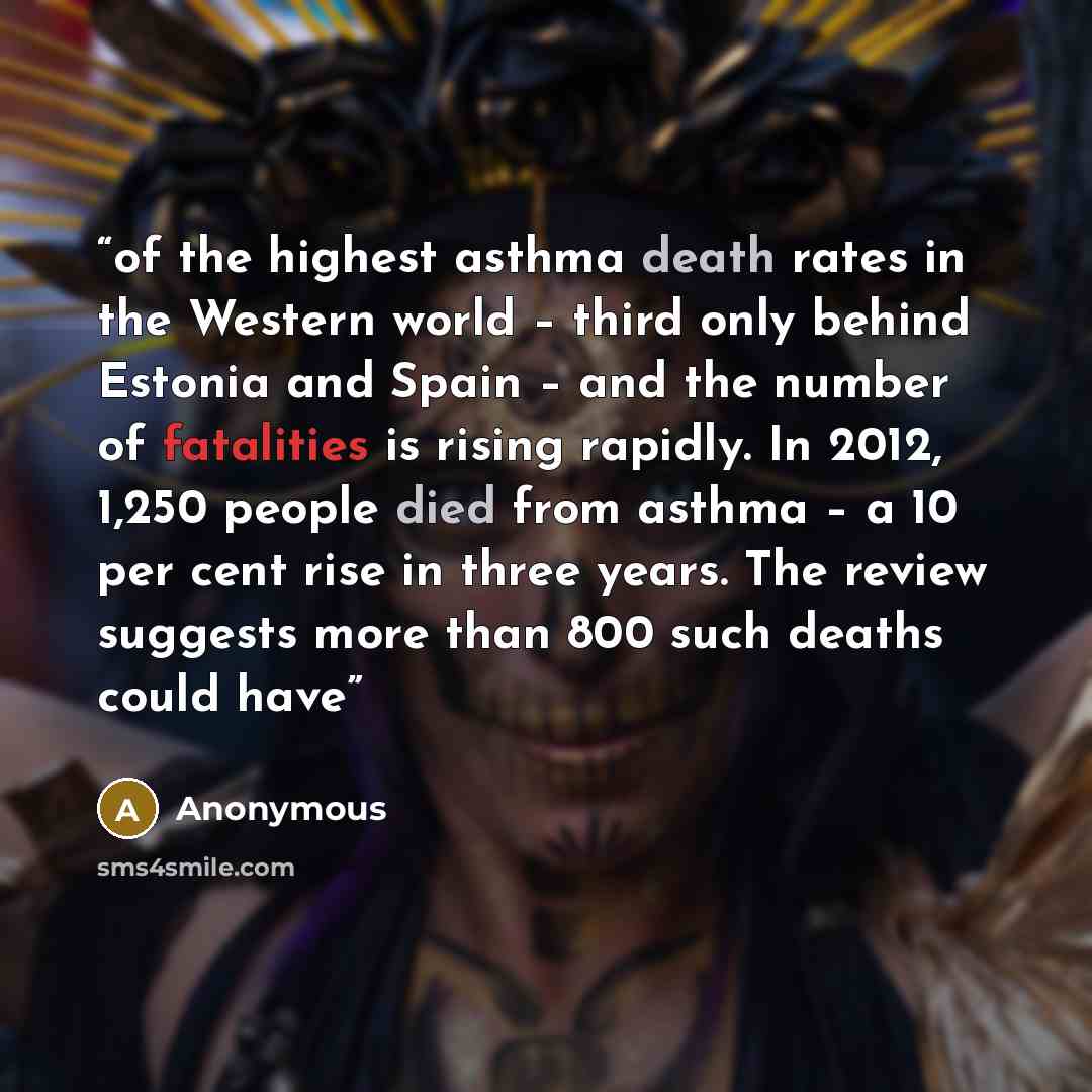 “of the highest asthma death rates in the Western world – third only behind Estonia and Spain – and the number of fatalities is rising rapidly. In 2012, 1,250 people died from asthma – a 10 per cent rise in three years. The review suggests more than 800 such deaths could have” quote by Anonymous