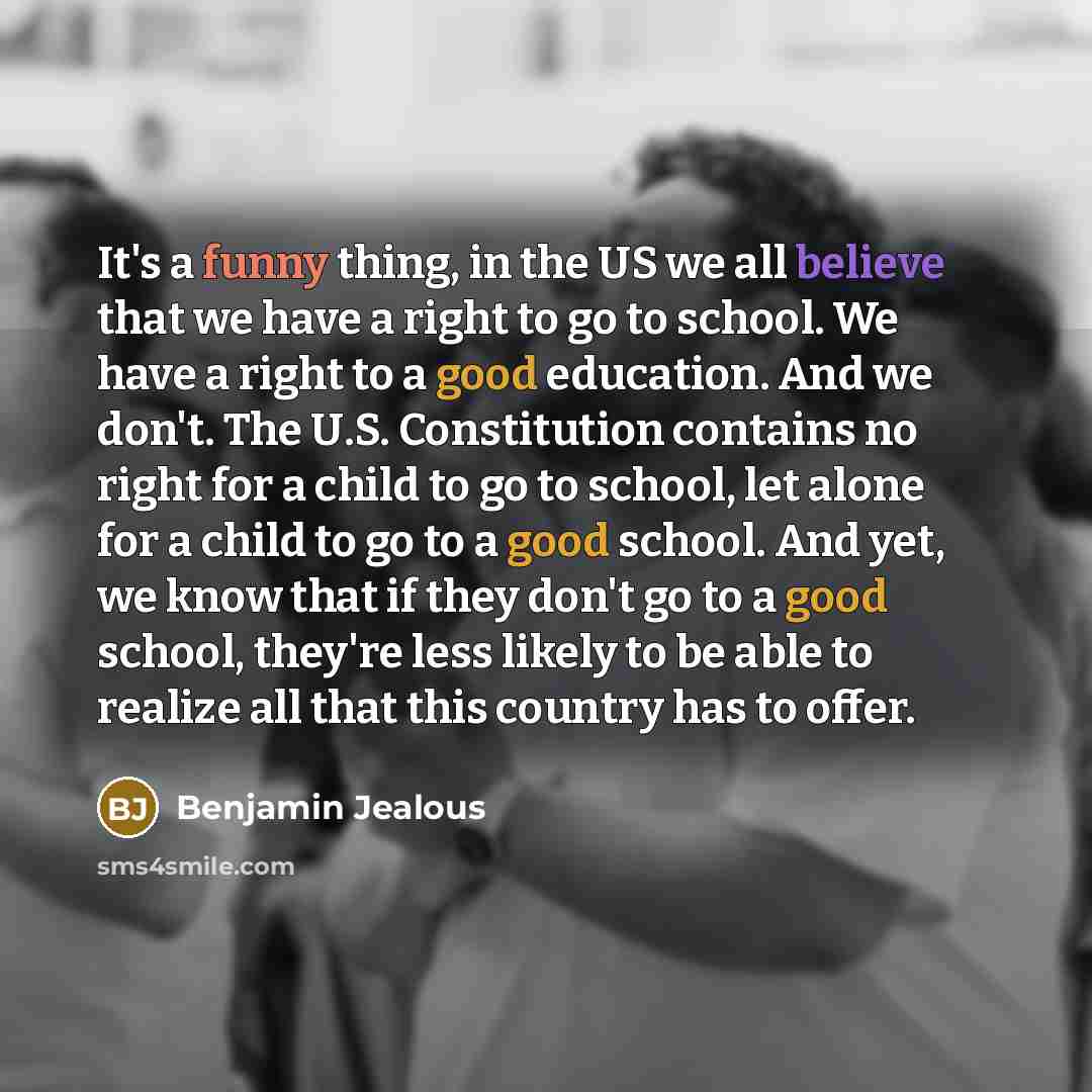 “It's a funny thing, in the US we all believe that we have a right to go to school. We have a right to a good education. And we don't. The U.S. Constitution contains no right for a child to go to school, let alone for a child to go to a good school. And yet, we know that if they don't go to a good…” quote by Benjamin Jealous