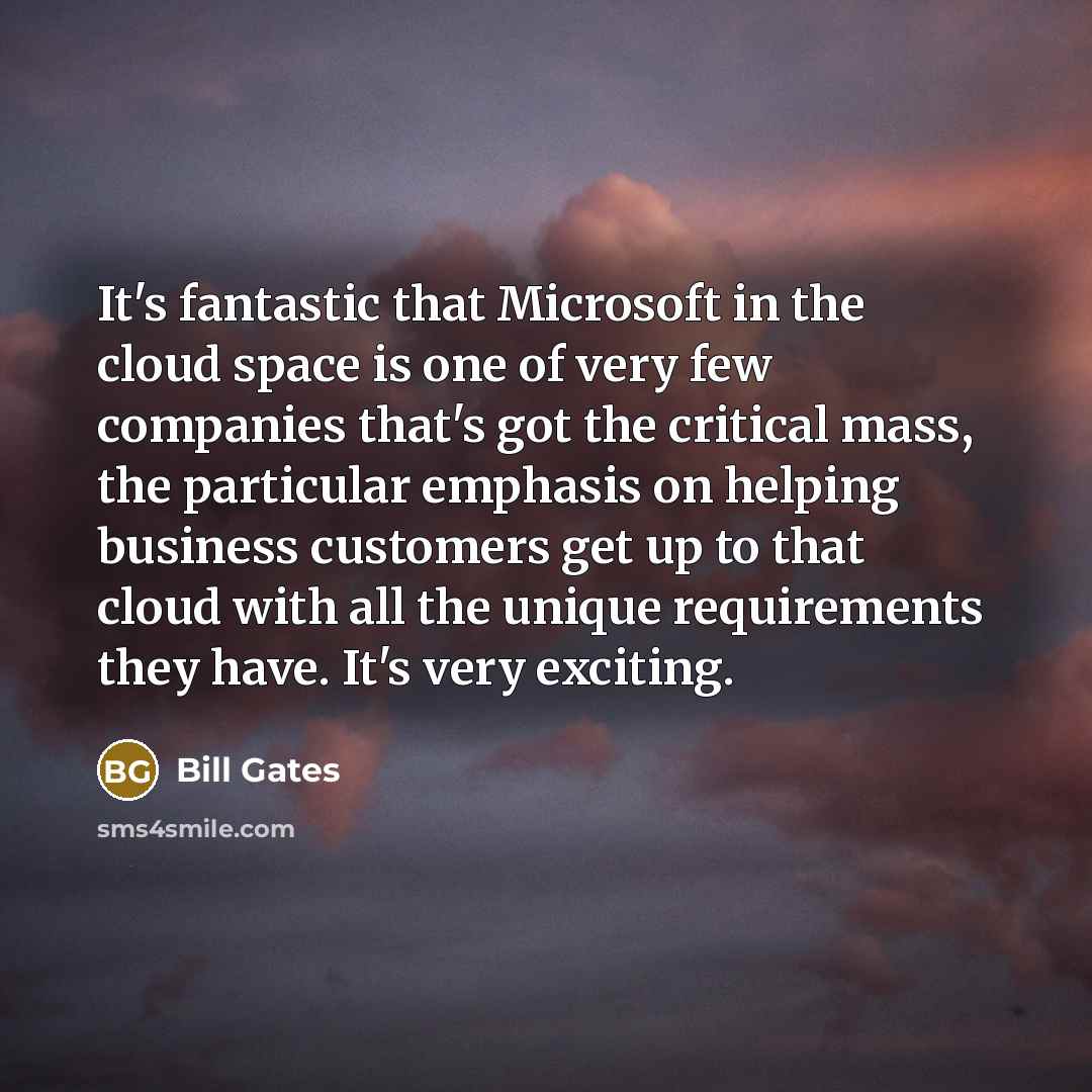 “It's fantastic that Microsoft in the cloud space is one of very few companies that's got the critical mass, the particular emphasis on helping business customers get up to that cloud with all the unique requirements they have. It's very exciting.” quote by Bill Gates