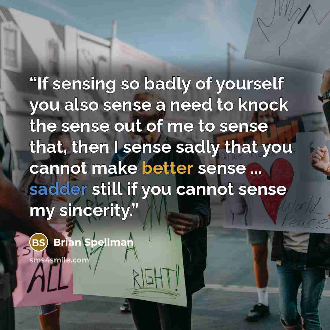 “If sensing so badly of yourself you also sense a need to knock the sense out of me to sense that, then I sense sadly that you cannot make better sense ... sadder still if you cannot sense my sincerity.” quote by Brian Spellman