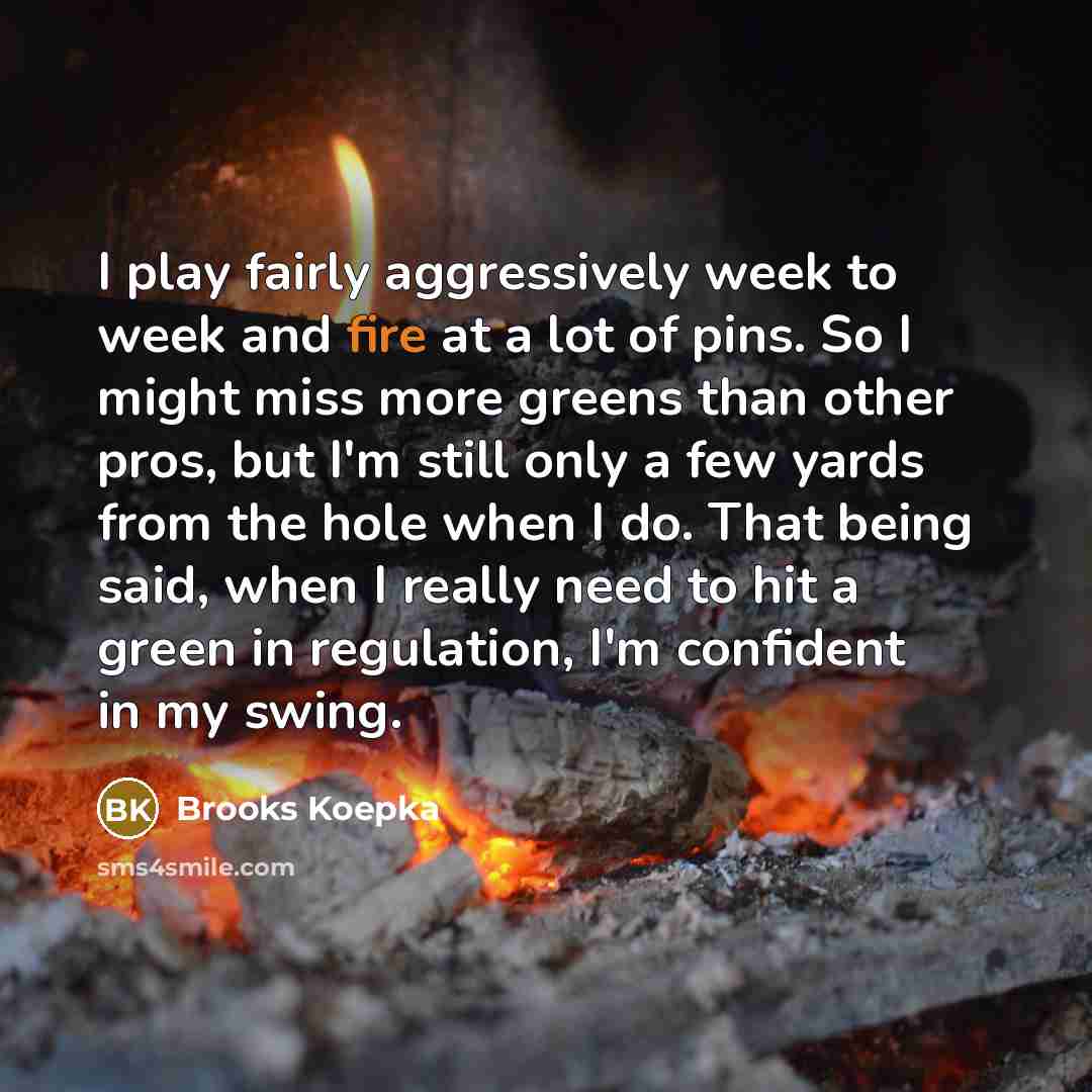 “I play fairly aggressively week to week and fire at a lot of pins. So I might miss more greens than other pros, but I'm still only a few yards from the hole when I do. That being said, when I really need to hit a green in regulation, I'm confident in my swing.” quote by Brooks Koepka