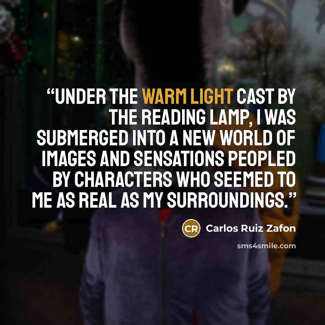 “Under the warm light cast by the reading lamp, I was submerged into a new world of images and sensations peopled by characters who seemed to me as real as my surroundings.” quote by Carlos Ruiz Zafón