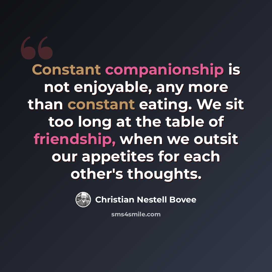 “Constant companionship is not enjoyable, any more than constant eating. We sit too long at the table of friendship, when we outsit our appetites for each other's thoughts.” quote by Christian Nestell Bovee