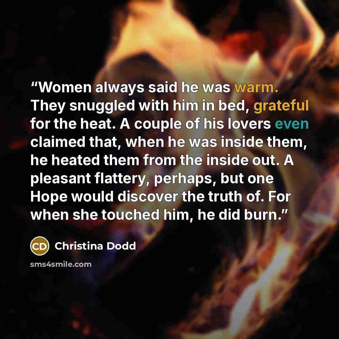 “Women always said he was warm. They snuggled with him in bed, grateful for the heat. A couple of his lovers even claimed that, when he was inside them, he heated them from the inside out. A pleasant flattery, perhaps, but one Hope would discover the truth of. For when she touched him, he did burn.” quote by Christina Dodd