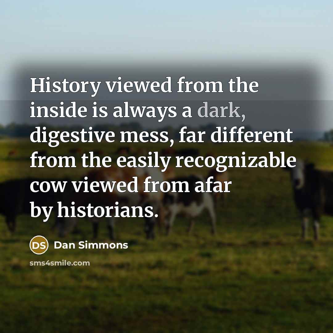 “History viewed from the inside is always a dark, digestive mess, far different from the easily recognizable cow viewed from afar by historians.” quote by Dan Simmons