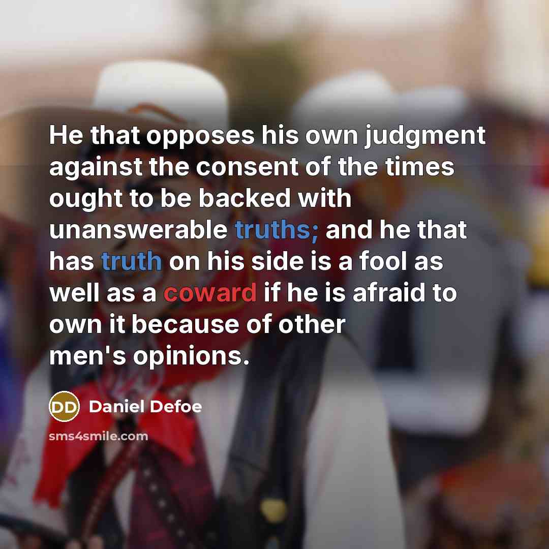 “He that opposes his own judgment against the consent of the times ought to be backed with unanswerable truths; and he that has truth on his side is a fool as well as a coward if he is afraid to own it because of other men's opinions.” quote by Daniel Defoe