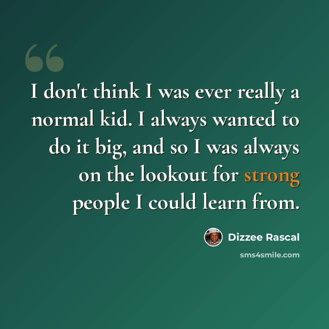 “I don't think I was ever really a normal kid. I always wanted to do it big, and so I was always on the lookout for strong people I could learn from.” quote by Dizzee Rascal