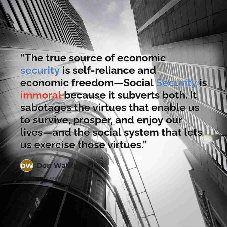 “The true source of economic security is self-reliance and economic freedom—Social Security is immoral because it subverts both. It sabotages the virtues that enable us to survive, prosper, and enjoy our lives—and the social system that lets us exercise those virtues.” quote by Don Watkins