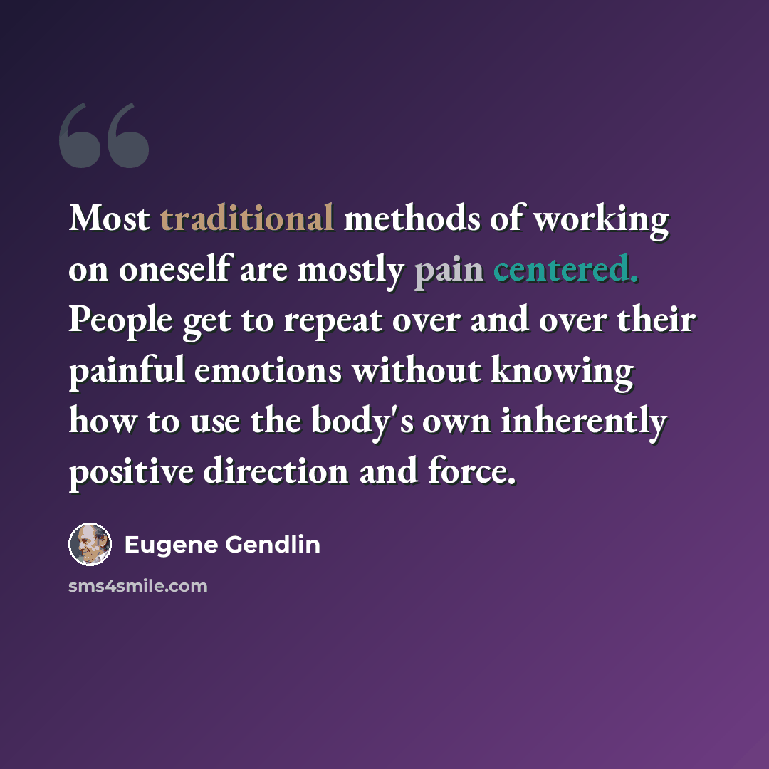 “Most traditional methods of working on oneself are mostly pain centered. People get to repeat over and over their painful emotions without knowing how to use the body's own inherently positive direction and force.” quote by Eugene Gendlin
