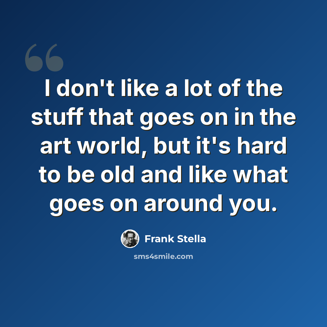 “I don't like a lot of the stuff that goes on in the art world, but it's hard to be old and like what goes on around you.” quote by Frank Stella