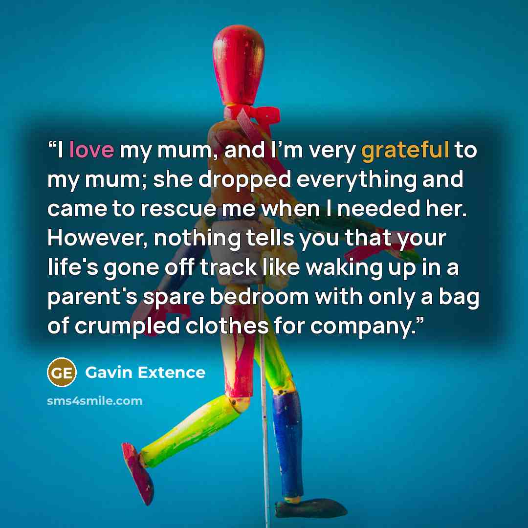 “I love my mum, and I'm very grateful to my mum; she dropped everything and came to rescue me when I needed her. However, nothing tells you that your life's gone off track like waking up in a parent's spare bedroom with only a bag of crumpled clothes for company.” quote by Gavin Extence