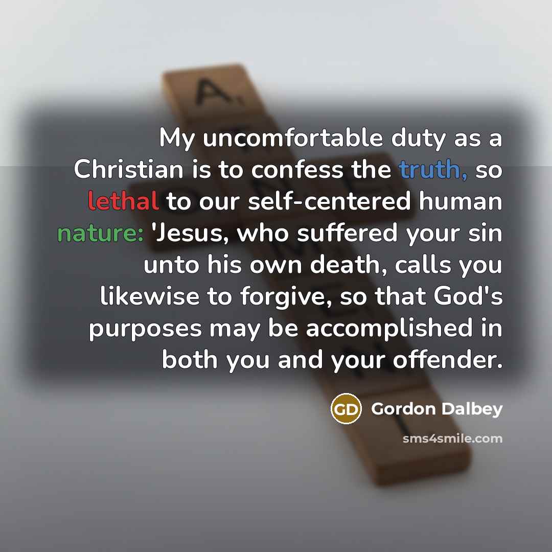 “My uncomfortable duty as a Christian is to confess the truth, so lethal to our self-centered human nature: 'Jesus, who suffered your sin unto his own death, calls you likewise to forgive, so that God's purposes may be accomplished in both you and your offender.” quote by Gordon Dalbey