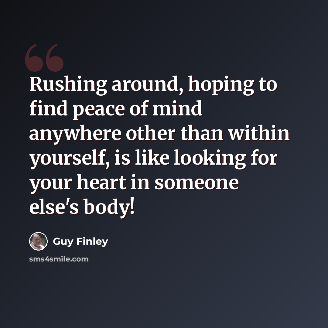 “Rushing around, hoping to find peace of mind anywhere other than within yourself, is like looking for your heart in someone else's body!” quote by Guy Finley