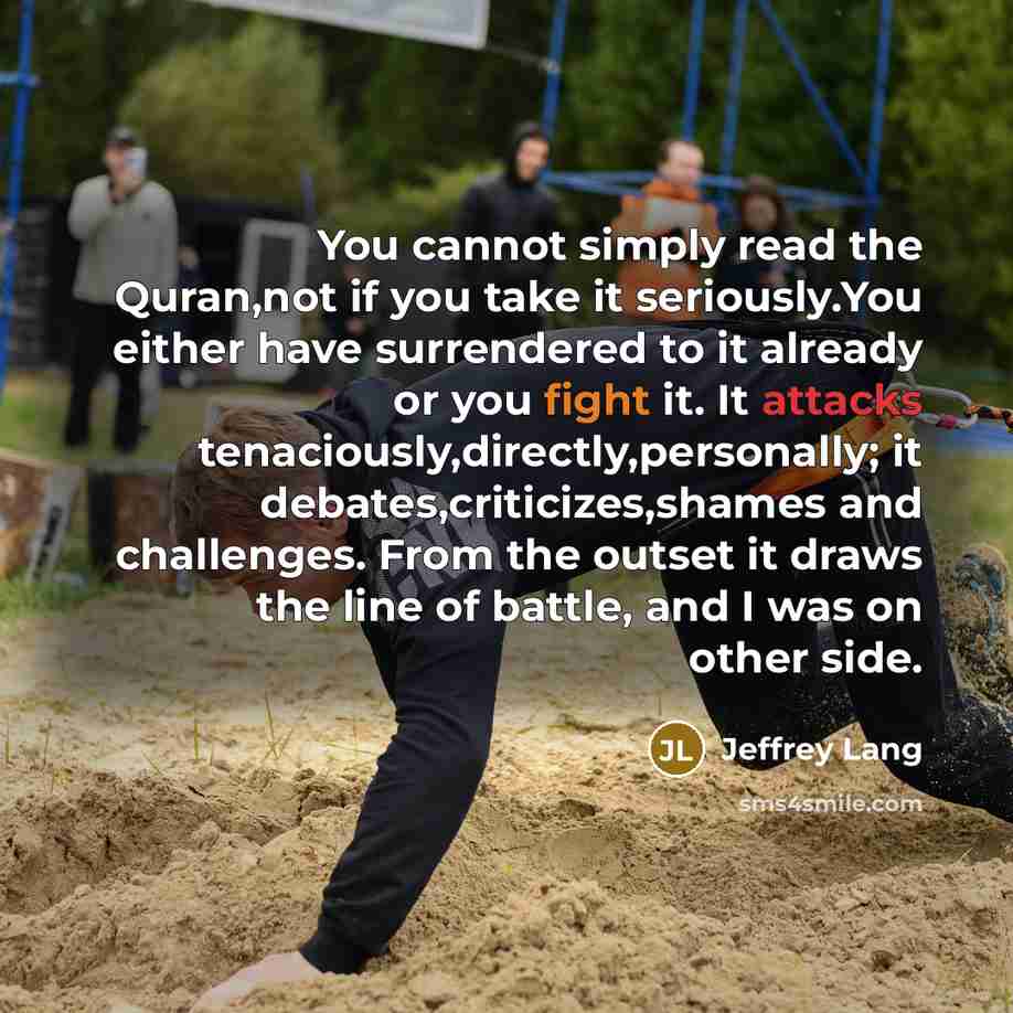 “You cannot simply read the Quran,not if you take it seriously.You either have surrendered to it already or you fight it. It attacks tenaciously,directly,personally; it debates,criticizes,shames and challenges. From the outset it draws the line of battle, and I was on other side.” quote by Jeffrey Lang