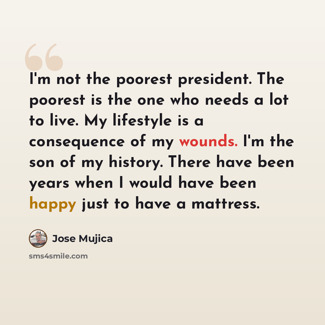 “I'm not the poorest president. The poorest is the one who needs a lot to live. My lifestyle is a consequence of my wounds. I'm the son of my history. There have been years when I would have been happy just to have a mattress.” quote by Jose Mujica
