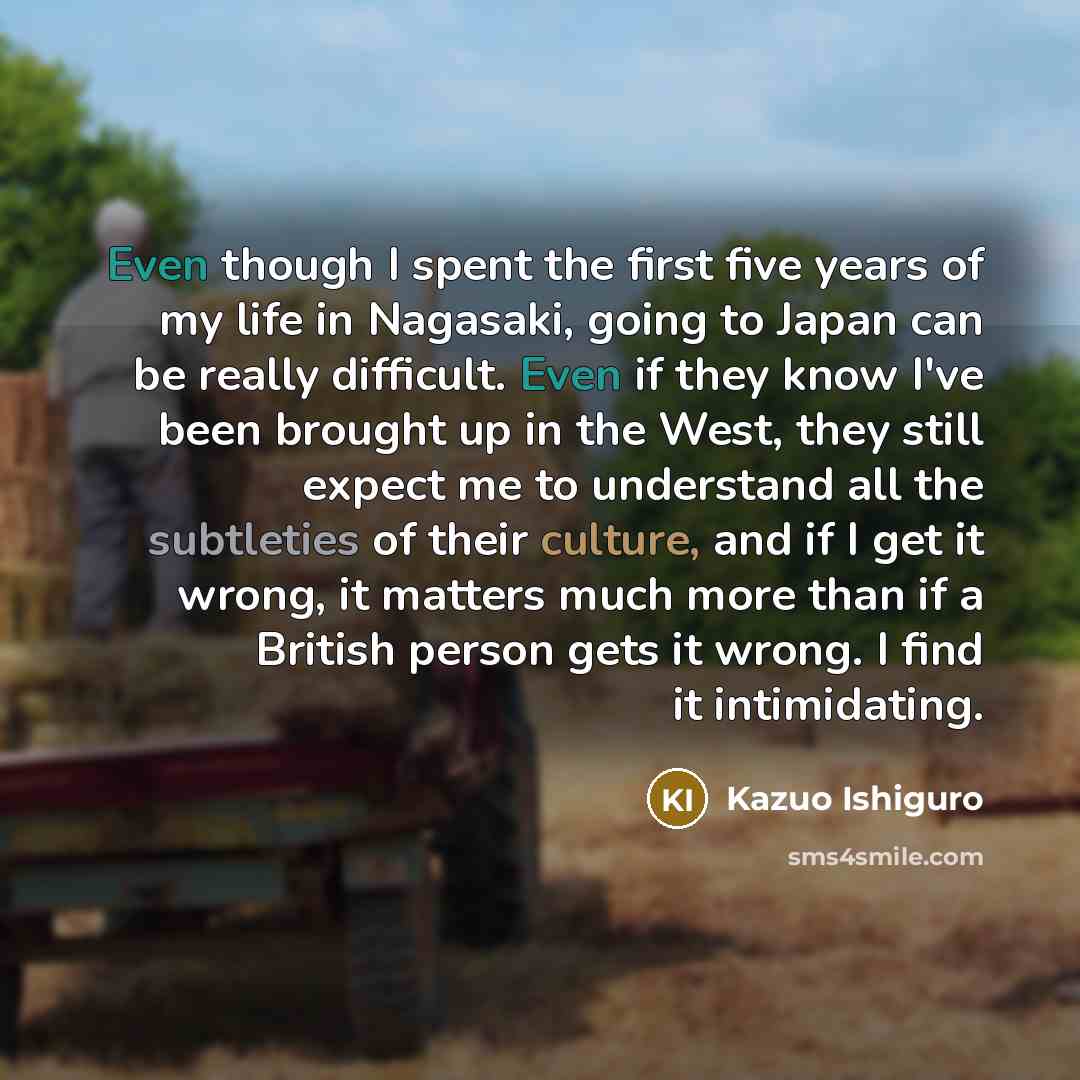 “Even though I spent the first five years of my life in Nagasaki, going to Japan can be really difficult. Even if they know I've been brought up in the West, they still expect me to understand all the subtleties of their culture, and if I get it wrong, it matters much more than if a British person…” quote by Kazuo Ishiguro